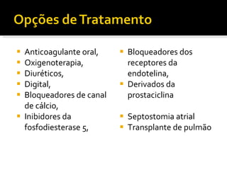 Anticoagulante oral, Oxigenoterapia, Diuréticos, Digital, Bloqueadores de canal de cálcio, Inibidores da fosfodiesterase 5, Bloqueadores dos receptores da endotelina, Derivados da prostaciclina Septostomia atrial Transplante de pulmão 
