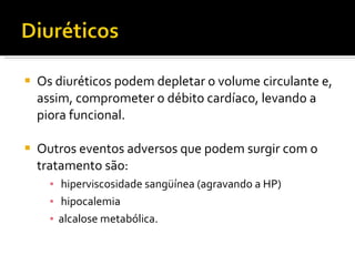 Os diuréticos podem depletar o volume circulante e, assim, comprometer o débito cardíaco, levando a piora funcional.  Outros eventos adversos que podem surgir com o tratamento são: hiperviscosidade sangüínea (agravando a HP) hipocalemia  alcalose metabólica. 