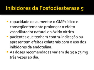 capacidade de aumentar o GMPcíclico e conseqüentemente prolongar o efeito vasodilatador natural do óxido nítrico. pacientes que tenham contra-indicação ou apresentem efeitos colaterais com o uso dos inibidores da endotelina. As doses recomendadas variam de 25 a 75 mg três vezes ao dia. 