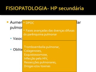 Aumento da resistência no leito vascular pulmonar Vasoconstrição hipóxica Obliteração da circulação pulmonar  DPOC Fases avançadas das doenças difusas do parênquima pulmonar Apnéia obstrutiva do sono Hipoventilação alveolar Tromboembolia pulmonar,  Colagenoses, Esquistossomose,  Infecção pelo HIV,  Ressecções pulmonares,  Drogas e/ou toxinas 