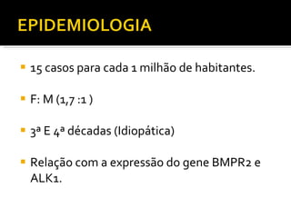 15 casos para cada 1 milhão de habitantes. F: M (1,7 :1 ) 3ª E 4ª décadas (Idiopática) Relação com a expressão do gene BMPR2 e ALK1. 