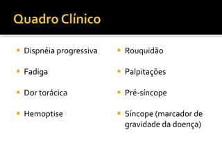 Dispnéia progressiva Fadiga  Dor torácica Hemoptise Rouquidão Palpitações Pré-síncope Síncope (marcador de gravidade da doença) 