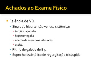 Falência de VD: Sinais de hipertensão venosa sistêmica:  turgência jugular hepatomegalia edema de membros inferiores  ascite. Ritmo de galope de B3. Sopro holossistólico de regurgitação tricúspide 