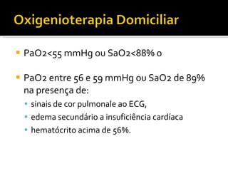 PaO2<55 mmHg ou SaO2<88% o PaO2 entre 56 e 59 mmHg ou SaO2 de 89% na presença de: sinais de cor pulmonale ao ECG, edema secundário a insuficiência cardíaca hematócrito acima de 56%. 