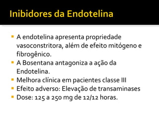 A endotelina apresenta propriedade vasoconstritora, além de efeito mitógeno e fibrogênico. A Bosentana antagoniza a ação da Endotelina. Melhora clínica em pacientes classe III Efeito adverso: Elevação de transaminases Dose: 125 a 250 mg de 12/12 horas. 