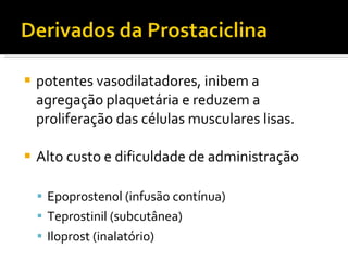potentes vasodilatadores, inibem a agregação plaquetária e reduzem a proliferação das células musculares lisas. Alto custo e dificuldade de administração Epoprostenol (infusão contínua) Teprostinil (subcutânea) Iloprost (inalatório) 
