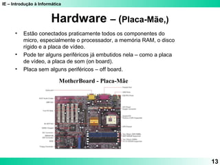 IE – Introdução à Informática
13
Hardware – (Placa-Mãe,)
MotherBoard - Placa-Mãe
• Estão conectados praticamente todos os componentes do
micro, especialmente o processador, a memória RAM, o disco
rígido e a placa de vídeo.
• Pode ter alguns periféricos já embutidos nela – como a placa
de vídeo, a placa de som (on board).
• Placa sem alguns periféricos – off board.
 