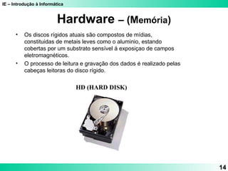 IE – Introdução à Informática
14
Hardware – (Memória)
HD (HARD DISK)
• Os discos rígidos atuais são compostos de mídias,
constituidas de metais leves como o aluminio, estando
cobertas por um substrato sensível á exposiçao de campos
eletromagnéticos.
• O processo de leitura e gravação dos dados é realizado pelas
cabeças leitoras do disco rígido.
 