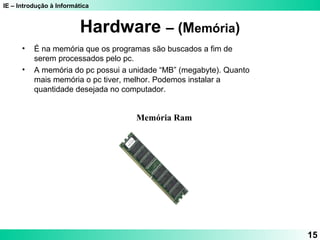 IE – Introdução à Informática
15
Hardware – (Memória)
Memória Ram
• É na memória que os programas são buscados a fim de
serem processados pelo pc.
• A memória do pc possui a unidade “MB” (megabyte). Quanto
mais memória o pc tiver, melhor. Podemos instalar a
quantidade desejada no computador.
 