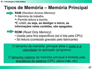 IE – Introdução à Informática
17
RAM (Random Access Memory)
• Memória de trabalho
• Permite leitura e escrita.
É volátil, ou seja, ao desligar o micro, as
informações nelas contidas, são apagadas.
ROM (Read Only Memory)
• Usada para fins específicos (só é lida pela CPU)
• Só leitura (conteúdo gravado pelo fabricante)
Tipos de Memória – Memória Principal
O tamanho da memória principal afeta o custo e a
velocidade da aplicação (programa)
O tamanho máximo da memória principal é limitada pela
arquitetura do sistema (CPU, placa-mãe, etc)
 