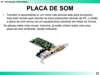 IE – Introdução à Informática
PLACA DE SOM
• Também é opcional(isto é, um micro não precisa dele para funcionar),
mas todo mundo quer escutar os sons produzidos através de PC, e então
a placa de som tornou-se um equipamento presente em todos os micros.
As placas-mães mais novas, inclusive, já estão vindos todas com uma
placa de som embutida. (áudio onboard).
21
 