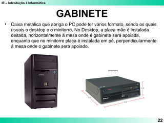 IE – Introdução à Informática
GABINETE
• Caixa metálica que abriga o PC pode ter vários formato, sendo os quais
usuais o desktop e o minitorre. No Desktop, a placa mãe é instalada
deitada, horizontalmente á mesa onde é gabinete será apoiada,
enquanto que no minitorre placa é instalada em pé, perpendicularmente
á mesa onde o gabinete será apoiado.
22
 