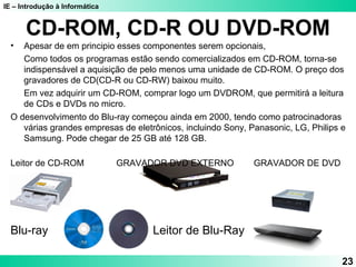 IE – Introdução à Informática
CD-ROM, CD-R OU DVD-ROM
• Apesar de em principio esses componentes serem opcionais,
Como todos os programas estão sendo comercializados em CD-ROM, torna-se
indispensável a aquisição de pelo menos uma unidade de CD-ROM. O preço dos
gravadores de CD(CD-R ou CD-RW) baixou muito.
Em vez adquirir um CD-ROM, comprar logo um DVDROM, que permitirá a leitura
de CDs e DVDs no micro.
O desenvolvimento do Blu-ray começou ainda em 2000, tendo como patrocinadoras
várias grandes empresas de eletrônicos, incluindo Sony, Panasonic, LG, Philips e
Samsung. Pode chegar de 25 GB até 128 GB.
Leitor de CD-ROM GRAVADOR DVD EXTERNO GRAVADOR DE DVD
Blu-ray Leitor de Blu-Ray
23
 
