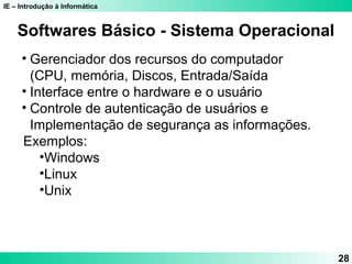IE – Introdução à Informática
28
Softwares Básico - Sistema Operacional
• Gerenciador dos recursos do computador
(CPU, memória, Discos, Entrada/Saída
• Interface entre o hardware e o usuário
• Controle de autenticação de usuários e
Implementação de segurança as informações.
Exemplos:
•Windows
•Linux
•Unix
 