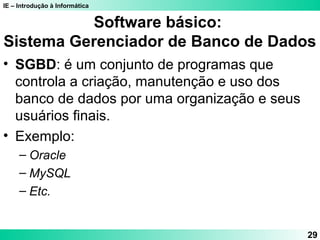 IE – Introdução à Informática
29
Software básico:
Sistema Gerenciador de Banco de Dados
• SGBD: é um conjunto de programas que
controla a criação, manutenção e uso dos
banco de dados por uma organização e seus
usuários finais.
• Exemplo:
– Oracle
– MySQL
– Etc.
 