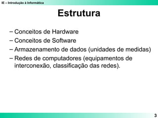 IE – Introdução à Informática
3
Estrutura
– Conceitos de Hardware
– Conceitos de Software
– Armazenamento de dados (unidades de medidas)
– Redes de computadores (equipamentos de
interconexão, classificação das redes).
 