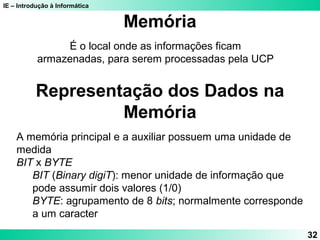 IE – Introdução à Informática
32
É o local onde as informações ficam
armazenadas, para serem processadas pela UCP
Memória
Representação dos Dados na
Memória
A memória principal e a auxiliar possuem uma unidade de
medida
BIT x BYTE
BIT (Binary digiT): menor unidade de informação que
pode assumir dois valores (1/0)
BYTE: agrupamento de 8 bits; normalmente corresponde
a um caracter
 