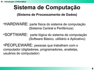 IE – Introdução à Informática
4
Sistema de Computação
(Sistema de Processamento de Dados)
•HARDWARE: parte física do sistema de computação
(Sistema Central e Periféricos)
•SOFTWARE: parte lógica do sistema de computação
(Software Básico, utilitário e Aplicativo)
•PEOPLEWARE: pessoas que trabalham com o
computador (digitadores, programadores, analistas,
usuários do computador)
 