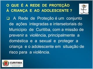 O QUE É A REDE DE PROTEÇÃOO QUE É A REDE DE PROTEÇÃO
À CRIANÇA E AO ADOLESCENTE ?À CRIANÇA E AO ADOLESCENTE ?
 A Rede de Proteção é um conjunto
de ações integradas e intersetoriais do
Município de Curitiba, com a missão de
prevenir a violência, principalmente a
doméstica e a sexual e proteger a
criança e o adolescente em situação de
risco para a violência.
R
E
 