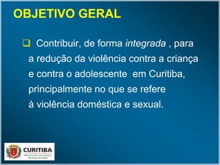 OBJETIVO GERALOBJETIVO GERAL
 Contribuir, de forma integrada , para
a redução da violência contra a criança
e contra o adolescente em Curitiba,
principalmente no que se refere
à violência doméstica e sexual.
 