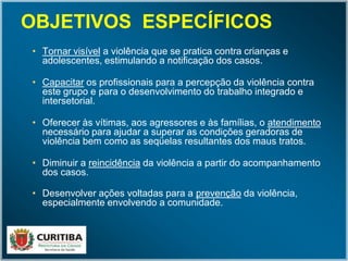 • Tornar visível a violência que se pratica contra crianças e
adolescentes, estimulando a notificação dos casos.
• Capacitar os profissionais para a percepção da violência contra
este grupo e para o desenvolvimento do trabalho integrado e
intersetorial.
• Oferecer às vítimas, aos agressores e às famílias, o atendimento
necessário para ajudar a superar as condições geradoras de
violência bem como as seqüelas resultantes dos maus tratos.
• Diminuir a reincidência da violência a partir do acompanhamento
dos casos.
• Desenvolver ações voltadas para a prevenção da violência,
especialmente envolvendo a comunidade.
OBJETIVOS ESPECÍFICOSOBJETIVOS ESPECÍFICOS
 