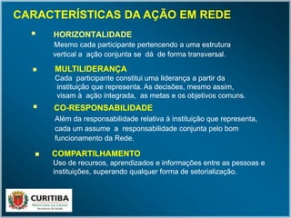  HORIZONTALIDADE
Mesmo cada participante pertencendo a uma estrutura
vertical a ação conjunta se dá de forma transversal.
 HORIZONTALIDADE
Mesmo cada participante pertencendo a uma estrutura
vertical a ação conjunta se dá de forma transversal.
 MULTILIDERANÇA
Cada participante constitui uma liderança a partir da
instituição que representa. As decisões, mesmo assim,
visam à ação integrada, as metas e os objetivos comuns.
 MULTILIDERANÇA
Cada participante constitui uma liderança a partir da
instituição que representa. As decisões, mesmo assim,
visam à ação integrada, as metas e os objetivos comuns.
 CO-RESPONSABILIDADE
Além da responsabilidade relativa à instituição que representa,
cada um assume a responsabilidade conjunta pelo bom
funcionamento da Rede.
 CO-RESPONSABILIDADE
Além da responsabilidade relativa à instituição que representa,
cada um assume a responsabilidade conjunta pelo bom
funcionamento da Rede.
 COMPARTILHAMENTO
UsoUso de recursos, aprendizados e informações entre as pessoas e
instituições, superando qualquer forma de setorialização.
 COMPARTILHAMENTO
UsoUso de recursos, aprendizados e informações entre as pessoas e
instituições, superando qualquer forma de setorialização.
CARACTERÍSTICAS DA AÇÃO EM REDE
 