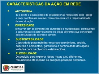  AUTONOMIA
É o direito e a capacidade de estabelecer as regras para suas ações
a favor do interesse coletivo, mantendo cada um a responsabilidade
de sua atuação.
 AUTONOMIA
É o direito e a capacidade de estabelecer as regras para suas ações
a favor do interesse coletivo, mantendo cada um a responsabilidade
de sua atuação.
 DIVERSIDADE
Tem a ver com os conceitos de pluralidade e multiplicidade, promovendo
a convivência e o aproveitamento de idéias diferentes que convergem
para resultados de interesse comum.
 DIVERSIDADE
Tem a ver com os conceitos de pluralidade e multiplicidade, promovendo
a convivência e o aproveitamento de idéias diferentes que convergem
para resultados de interesse comum.
 SUSTENTABILIDADE
Capacidade para mobilizar recursos econômicos, sociais,
culturais e ambientais, garantindo a continuidade das ações
voltadas para os objetivos estabelecidos.
 SUSTENTABILIDADE
Capacidade para mobilizar recursos econômicos, sociais,
culturais e ambientais, garantindo a continuidade das ações
voltadas para os objetivos estabelecidos.
CARACTERÍSTICAS DA AÇÃO EM REDE
 FLEXIBILIDADE
Disposição para explorar idéias novas e/ou diferentes,
renunciando até mesmo às posições pessoais anteriores.
 FLEXIBILIDADE
Disposição para explorar idéias novas e/ou diferentes,
renunciando até mesmo às posições pessoais anteriores.
 