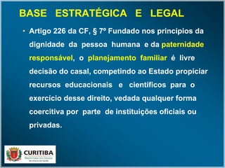 BASE ESTRATÉGICA E LEGALBASE ESTRATÉGICA E LEGAL
• Artigo 226 da CF, § 7º Fundado nos princípios da
dignidade da pessoa humana e da paternidade
responsável, o planejamento familiar é livre
decisão do casal, competindo ao Estado propiciar
recursos educacionais e científicos para o
exercício desse direito, vedada qualquer forma
coercitiva por parte de instituições oficiais ou
privadas.
 