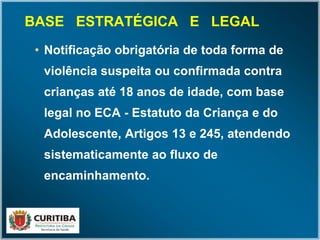 BASE ESTRATÉGICA E LEGAL
• Notificação obrigatória de toda forma de
violência suspeita ou confirmada contra
crianças até 18 anos de idade, com base
legal no ECA - Estatuto da Criança e do
Adolescente, Artigos 13 e 245, atendendo
sistematicamente ao fluxo de
encaminhamento.
 