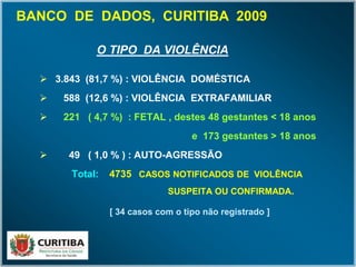 O TIPO DA VIOLÊNCIA
 3.843 (81,7 %) : VIOLÊNCIA DOMÉSTICA
 588 (12,6 %) : VIOLÊNCIA EXTRAFAMILIAR
 221 ( 4,7 %) : FETAL , destes 48 gestantes < 18 anos
e 173 gestantes > 18 anos
 49 ( 1,0 % ) : AUTO-AGRESSÃO
Total: 4735 CASOS NOTIFICADOS DE VIOLÊNCIA
SUSPEITA OU CONFIRMADA.
[ 34 casos com o tipo não registrado ]
BANCO DE DADOS, CURITIBA 2009
 