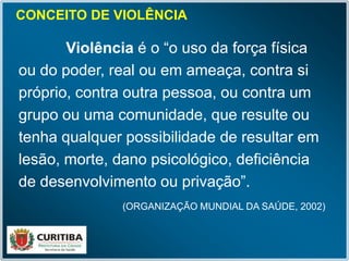 CONCEITO DE VIOLÊNCIA
Violência é o “o uso da força física
ou do poder, real ou em ameaça, contra si
próprio, contra outra pessoa, ou contra um
grupo ou uma comunidade, que resulte ou
tenha qualquer possibilidade de resultar em
lesão, morte, dano psicológico, deficiência
de desenvolvimento ou privação”.
(ORGANIZAÇÃO MUNDIAL DA SAÚDE, 2002)
 