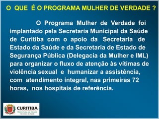O Programa Mulher de Verdade foi
implantado pela Secretaria Municipal da Saúde
de Curitiba com o apoio da Secretaria de
Estado da Saúde e da Secretaria de Estado de
Segurança Pública (Delegacia da Mulher e IML)
para organizar o fluxo de atenção às vítimas de
violência sexual e humanizar a assistência,
com atendimento integral, nas primeiras 72
horas, nos hospitais de referência.
O QUE É O PROGRAMA MULHER DE VERDADE ?O QUE É O PROGRAMA MULHER DE VERDADE ?
 