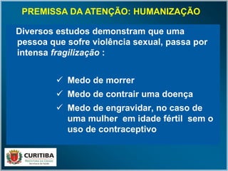 Diversos estudos demonstram que uma
pessoa que sofre violência sexual, passa por
intensa fragilização :
 Medo de morrer
 Medo de contrair uma doença
 Medo de engravidar, no caso de
uma mulher em idade fértil sem o
uso de contraceptivo
PREMISSA DA ATENÇÃO: HUMANIZAÇÃO
 