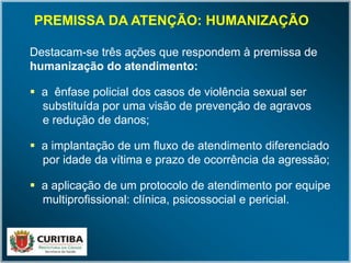 Destacam-se três ações que respondem à premissa de
humanização do atendimento:
 a ênfase policial dos casos de violência sexual ser
substituída por uma visão de prevenção de agravos
e redução de danos;
 a implantação de um fluxo de atendimento diferenciado
por idade da vítima e prazo de ocorrência da agressão;
 a aplicação de um protocolo de atendimento por equipe
multiprofissional: clínica, psicossocial e pericial.
PREMISSA DA ATENÇÃO: HUMANIZAÇÃO
 