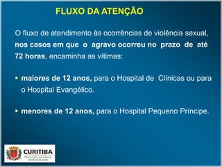 O fluxo de atendimento às ocorrências de violência sexual,
nos casos em que o agravo ocorreu no prazo de até
72 horas, encaminha as vítimas:
 maiores de 12 anos, para o Hospital de Clínicas ou para
o Hospital Evangélico.
 menores de 12 anos, para o Hospital Pequeno Príncipe.
FLUXO DA ATENÇÃO
 
