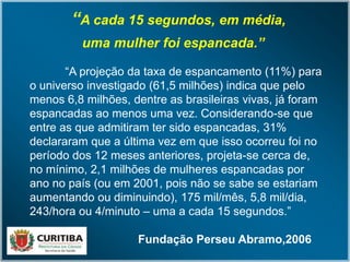“A cada 15 segundos, em média,
uma mulher foi espancada.”
“A projeção da taxa de espancamento (11%) para
o universo investigado (61,5 milhões) indica que pelo
menos 6,8 milhões, dentre as brasileiras vivas, já foram
espancadas ao menos uma vez. Considerando-se que
entre as que admitiram ter sido espancadas, 31%
declararam que a última vez em que isso ocorreu foi no
período dos 12 meses anteriores, projeta-se cerca de,
no mínimo, 2,1 milhões de mulheres espancadas por
ano no país (ou em 2001, pois não se sabe se estariam
aumentando ou diminuindo), 175 mil/mês, 5,8 mil/dia,
243/hora ou 4/minuto – uma a cada 15 segundos.”
Fundação Perseu Abramo,2006
 