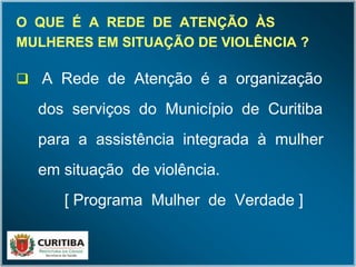 O QUE É A REDE DE ATENÇÃO ÀSO QUE É A REDE DE ATENÇÃO ÀS
MULHERES EM SITUAÇÃO DE VIOLÊNCIA ?MULHERES EM SITUAÇÃO DE VIOLÊNCIA ?
 A Rede de Atenção é a organização
dos serviços do Município de Curitiba
para a assistência integrada à mulher
em situação de violência.
[ Programa Mulher de Verdade ]
 