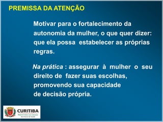 PREMISSA DA ATENÇÃO
Motivar para o fortalecimento da
autonomia da mulher, o que quer dizer:
que ela possa estabelecer as próprias
regras.
Na prática : assegurar à mulher o seu
direito de fazer suas escolhas,
promovendo sua capacidade
de decisão própria.
 