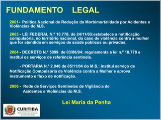 FUNDAMENTO LEGAL
2001- Política Nacional de Redução da Morbimortalidade por Acidentes e
Violências do M.S.
2003 - LEI FEDERAL N.º 10.778, de 24/11/03:estabelece a notificação
compulsória, no território nacional, do caso de violência contra a mulher
que for atendida em serviços de saúde públicos ou privados.
2004 - DECRETO N.º 5099 de 03/06/04: regulamenta a lei n.º 10.778 e
institui os serviços de referência sentinela.
- PORTARIA N.º 2.046 de 05/11/04 do M.S.: institui serviço de
Notificação Compulsória de Violência contra a Mulher e aprova
instrumento e fluxo de notificação.
2006 - Rede de Serviços Sentinelas de Vigilância de
Acidentes e Violências do M.S.
Lei Maria da Penha
 