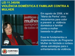 LEI 11.340/06
VIOLÊNCIA DOMÉSTICA E FAMILIAR CONTRA A
MULHER
Em agosto de 2006, a lei
“Maria da Penha” criou
mecanismos para coibir
e prevenir a violência
doméstica e familiar
contra a mulher
baseada no gênero.
Essa lei fundamentou a
implementação do Programa
Mulher de Verdade e norteou
várias estratégias para o
enfrentamento da violência.
 