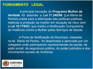 A principal inovação do Programa Mulher de
Verdade foi associar a Lei 11.340/06 (Lei Maria da
Penha),criada para a efetivação das políticas públicas
relativas à proteção da mulher em situação de risco com
a Lei 10.778/03, que institui a Notificação Compulsória
de Violência contra a Mulher pelos Serviços de Saúde.
A Ficha de Notificação do Município, baseada
na lei Maria da Penha, foi desenhada e aprovada por um
colegiado onde participaram representantes da saúde, da
ação social, da segurança pública, do poder judiciário e dos
movimentos sociais de mulheres.
FUNDAMENTO LEGAL
 