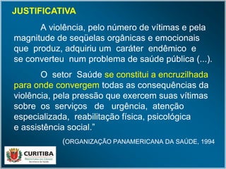 A violência, pelo número de vítimas e pela
magnitude de seqüelas orgânicas e emocionais
que produz, adquiriu um caráter endêmico e
se converteu num problema de saúde pública (...).
O setor Saúde se constitui a encruzilhada
para onde convergem todas as consequências da
violência, pela pressão que exercem suas vítimas
sobre os serviços de urgência, atenção
especializada, reabilitação física, psicológica
e assistência social.”
(ORGANIZAÇÃO PANAMERICANA DA SAÚDE, 1994
)
JUSTIFICATIVA
 