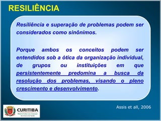 RESILIÊNCIARESILIÊNCIA
Resiliência e superação de problemas podem ser
considerados como sinônimos.
Porque ambos os conceitos podem ser
entendidos sob a ótica da organização individual,
de grupos ou instituições em que
persistentemente predomina a busca da
resolução dos problemas, visando o pleno
crescimento e desenvolvimento.
Assis et all, 2006
 