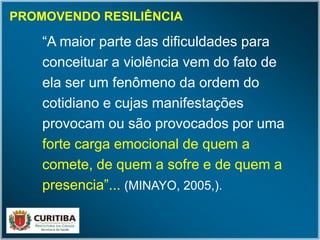 PROMOVENDO RESILIÊNCIA
“A maior parte das dificuldades para
conceituar a violência vem do fato de
ela ser um fenômeno da ordem do
cotidiano e cujas manifestações
provocam ou são provocados por uma
forte carga emocional de quem a
comete, de quem a sofre e de quem a
presencia”... (MINAYO, 2005,).
 