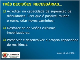  Acreditar na capacidade de superação de
dificuldades. Crer que é possível mudar
o rumo, criar novos caminhos.
 Desfazer-se de visões culturais
imobilizadoras.
 Preservar e desenvolver a própria capacidade
de resiliência.
TRÊS DECISÕES NECESSÁRIAS...TRÊS DECISÕES NECESSÁRIAS...
Assis et all, 2006
 