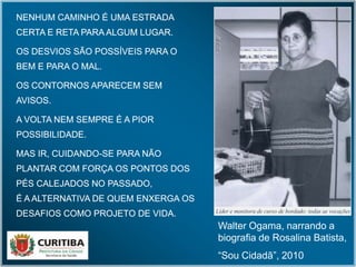 NENHUM CAMINHO É UMA ESTRADA
CERTA E RETA PARA ALGUM LUGAR.
OS DESVIOS SÃO POSSÍVEIS PARA O
BEM E PARA O MAL.
OS CONTORNOS APARECEM SEM
AVISOS.
A VOLTA NEM SEMPRE É A PIOR
POSSIBILIDADE.
MAS IR, CUIDANDO-SE PARA NÃO
PLANTAR COM FORÇA OS PONTOS DOS
PÉS CALEJADOS NO PASSADO,
É A ALTERNATIVA DE QUEM ENXERGA OS
DESAFIOS COMO PROJETO DE VIDA.
NENHUM CAMINHO É UMA ESTRADA
CERTA E RETA PARA ALGUM LUGAR.
OS DESVIOS SÃO POSSÍVEIS PARA O
BEM E PARA O MAL.
OS CONTORNOS APARECEM SEM
AVISOS.
A VOLTA NEM SEMPRE É A PIOR
POSSIBILIDADE.
MAS IR, CUIDANDO-SE PARA NÃO
PLANTAR COM FORÇA OS PONTOS DOS
PÉS CALEJADOS NO PASSADO,
É A ALTERNATIVA DE QUEM ENXERGA OS
DESAFIOS COMO PROJETO DE VIDA.
Walter Ogama, narrando a
biografia de Rosalina Batista,
“Sou Cidadã”, 2010
 