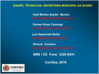 EQUIPE TÉCNICA DA SECRETARIA MUNICIPAL DA SAÚDE:
Hedi Martha Soeder Muraro
hemuraro@sms.curitiba.pr.gov.br
Doreen Alves Camargo
doreen@sms.curitiba.pr.gov.br
Luci Aparecida Belão
liubel@sms.curitiba.pr.gov.br
Simone Cortiano
siandrade@sms.curitiba.pr.gov.br
SMS / CE Fone 3350-9431
Curitiba, 2010
 