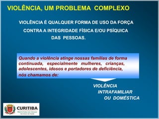 VIOLÊNCIA É QUALQUER FORMA DE USO DA FORÇA
CONTRA A INTEGRIDADE FÍSICA E/OU PSÍQUICA
DAS PESSOAS.
VIOLÊNCIA É QUALQUER FORMA DE USO DA FORÇA
CONTRA A INTEGRIDADE FÍSICA E/OU PSÍQUICA
DAS PESSOAS.
Quando a violência atinge nossas famílias de forma
continuada, especialmente mulheres, crianças,
adolescentes, idosos e portadores de deficiência,
nós chamamos de:
VIOLÊNCIAVIOLÊNCIA
INTRAFAMILIARINTRAFAMILIAR
OU DOMÉSTICAOU DOMÉSTICA
VIOLÊNCIA, UM PROBLEMA COMPLEXO
 