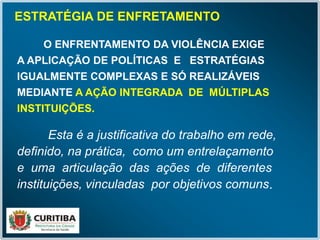 ESTRATÉGIA DE ENFRETAMENTO
Esta é a justificativa do trabalho em rede,
definido, na prática, como um entrelaçamento
e uma articulação das ações de diferentes
instituições, vinculadas por objetivos comuns.
O ENFRENTAMENTO DA VIOLÊNCIA EXIGE
A APLICAÇÃO DE POLÍTICAS E ESTRATÉGIAS
IGUALMENTE COMPLEXAS E SÓ REALIZÁVEIS
MEDIANTE A AÇÃO INTEGRADA DE MÚLTIPLAS
INSTITUIÇÕES.
 