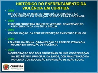 HISTÓRICO DO ENFRENTAMENTO DAHISTÓRICO DO ENFRENTAMENTO DA
VIOLÊNCIA EM CURITIBAVIOLÊNCIA EM CURITIBA
•• 20002000
IMPLANTAÇÃO DA REDE DE PROTEÇÃO À CRIANÇA E AOIMPLANTAÇÃO DA REDE DE PROTEÇÃO À CRIANÇA E AO
ADOLESCENTE EM SITUAÇÂO DE RISCO PARA A VIOLÊNCIAADOLESCENTE EM SITUAÇÂO DE RISCO PARA A VIOLÊNCIA
•• 20022002
INÍCIO DO PROGRAMA MUHER DE VERDADE, COM ÊNFASE NOINÍCIO DO PROGRAMA MUHER DE VERDADE, COM ÊNFASE NO
ATENDIMENTO DA VIOLÊNCIA SEXUALATENDIMENTO DA VIOLÊNCIA SEXUAL
•• 20032003
CONSOLIDAÇÂO DA REDE DE PROTEÇÃO EM EVENTO PÚBLICOCONSOLIDAÇÂO DA REDE DE PROTEÇÃO EM EVENTO PÚBLICO
•• 20062006
LEI MARIA DA PENHA: ORGANIZAÇÂO DA REDE DE ATENCÃO ÀLEI MARIA DA PENHA: ORGANIZAÇÂO DA REDE DE ATENCÃO À
MULHER EM SITUAÇÃO DE VIOLÊNCIA.MULHER EM SITUAÇÃO DE VIOLÊNCIA.
•• 20092009
INCORPORAÇÃO DOS DOIS PROGRAMAS EM UMA COORDENAÇÂOINCORPORAÇÃO DOS DOIS PROGRAMAS EM UMA COORDENAÇÂO
NA SECRETARIA MUNICIPAL DA SAÚDE, COM MANUTENÇÃO DANA SECRETARIA MUNICIPAL DA SAÚDE, COM MANUTENÇÃO DA
PARCERIA COM EDUCAÇÃO E FUNDAÇÃO DE AÇÃO SOCIALPARCERIA COM EDUCAÇÃO E FUNDAÇÃO DE AÇÃO SOCIAL
 